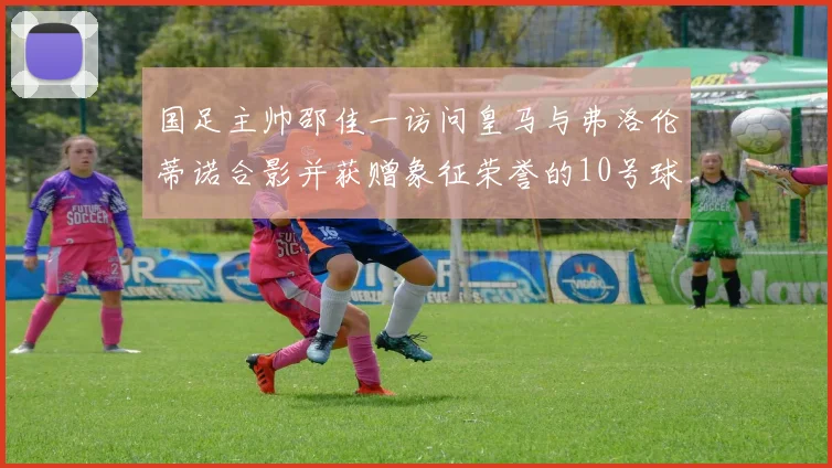 国足主帅邵佳一访问皇马与弗洛伦蒂诺合影并获赠象征荣誉的10号球衣