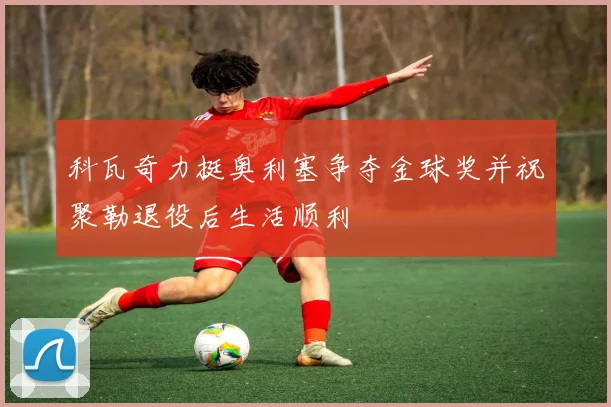 科瓦奇力挺奥利塞争夺金球奖并祝聚勒退役后生活顺利
