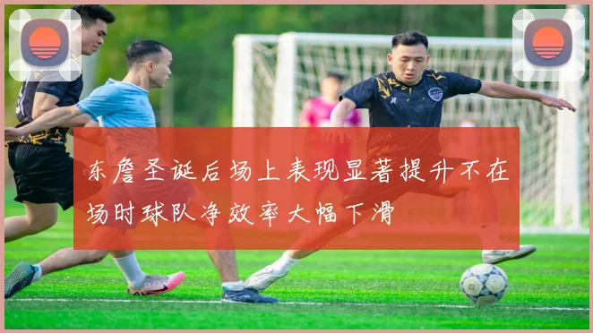 东詹圣诞后场上表现显著提升不在场时球队净效率大幅下滑