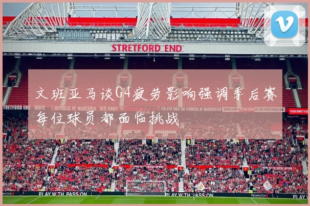 文班亚马谈G4疲劳影响强调季后赛每位球员都面临挑战