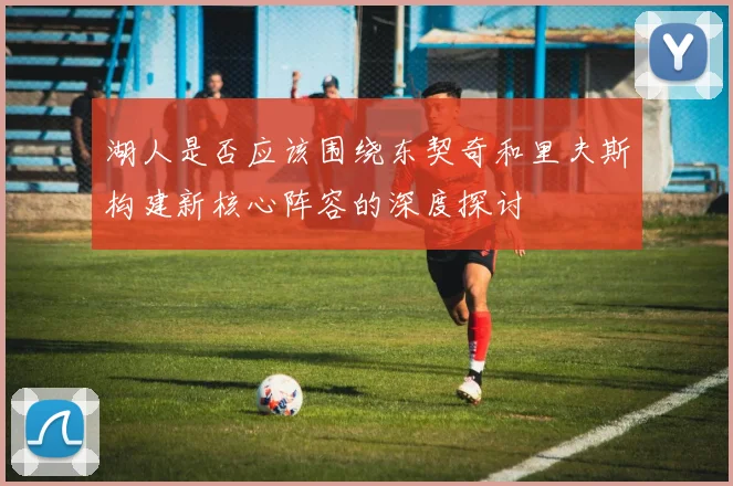 湖人是否应该围绕东契奇和里夫斯构建新核心阵容的深度探讨