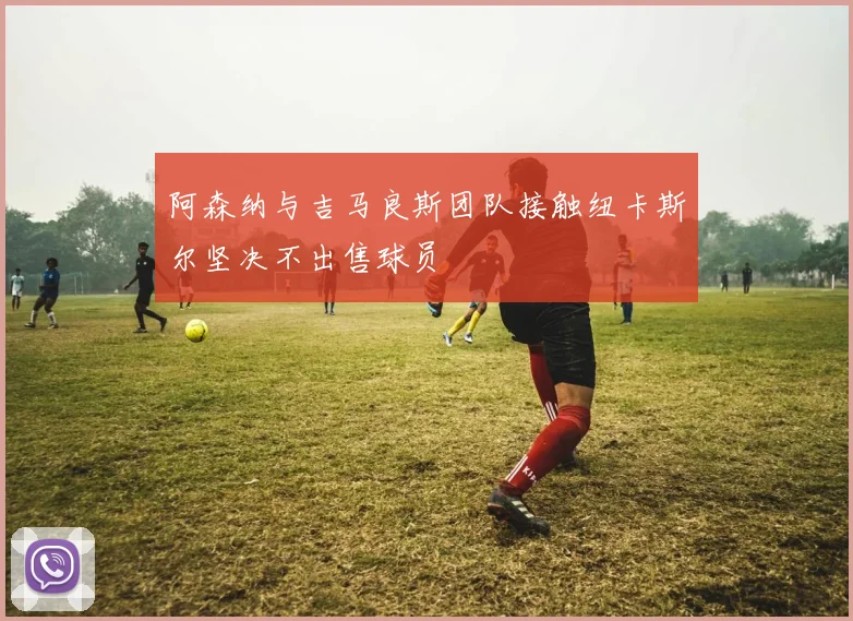 阿森纳与吉马良斯团队接触纽卡斯尔坚决不出售球员