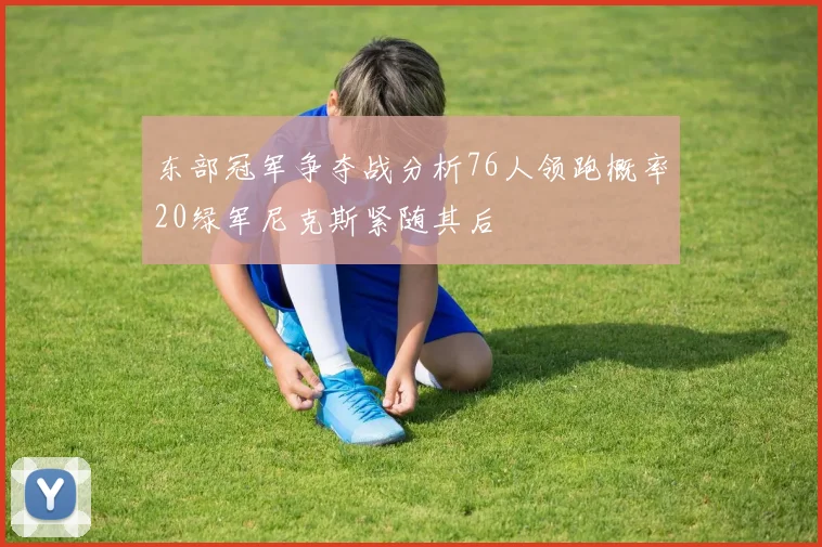 东部冠军争夺战分析76人领跑概率20绿军尼克斯紧随其后