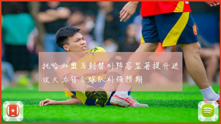 托哈加盟马刺替补阵容显著提升进攻火力符合球队补强预期