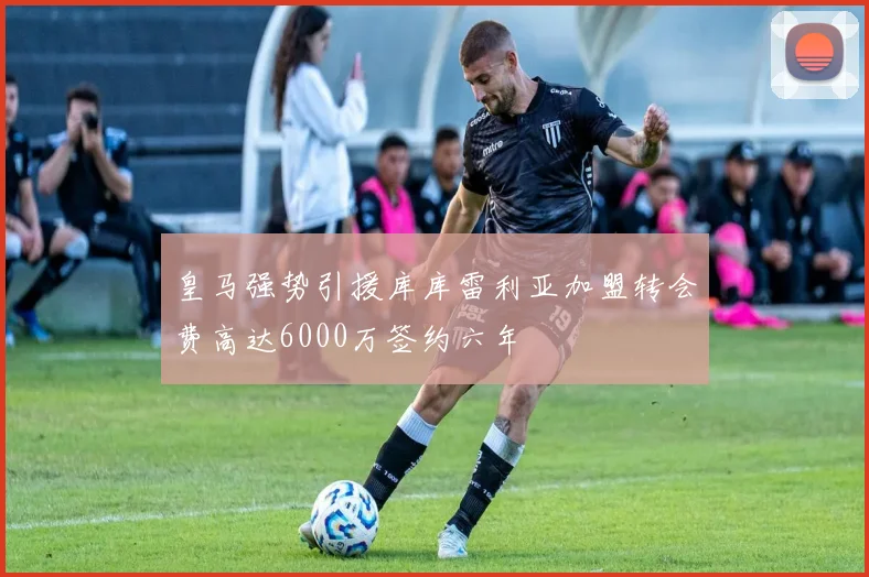 皇马强势引援库库雷利亚加盟转会费高达6000万签约六年