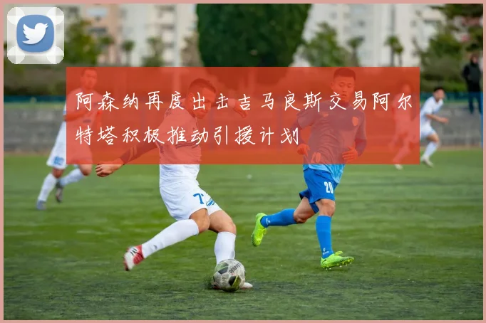 阿森纳再度出击吉马良斯交易阿尔特塔积极推动引援计划