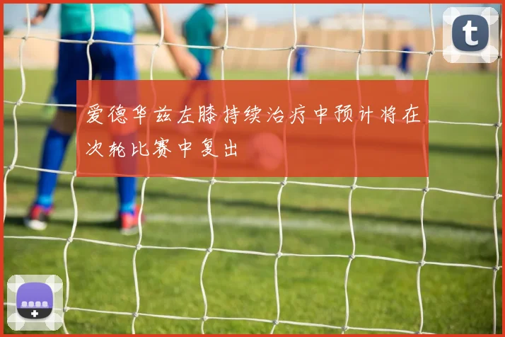爱德华兹左膝持续治疗中预计将在次轮比赛中复出
