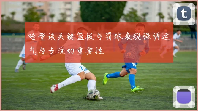 哈登谈关键篮板与罚球表现强调运气与专注的重要性