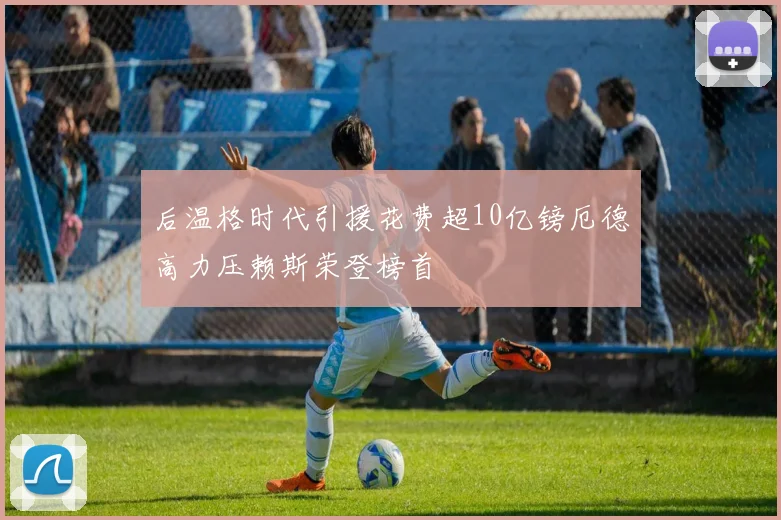 后温格时代引援花费超10亿镑厄德高力压赖斯荣登榜首