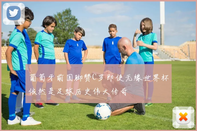 葡萄牙前国脚赞C罗即使无缘世界杯依然是足球历史伟大传奇