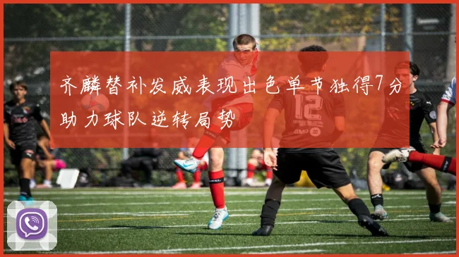 齐麟替补发威表现出色单节独得7分助力球队逆转局势