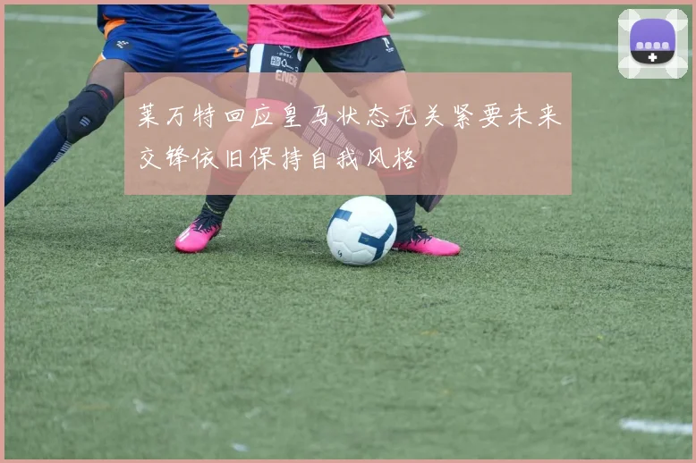 莱万特回应皇马状态无关紧要未来交锋依旧保持自我风格