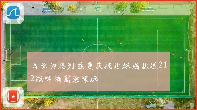 马竞为格列兹曼庆祝进球成就送212瓶啤酒寓意深远
