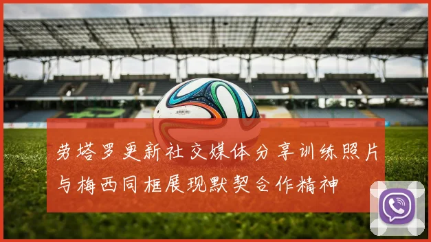 劳塔罗更新社交媒体分享训练照片与梅西同框展现默契合作精神