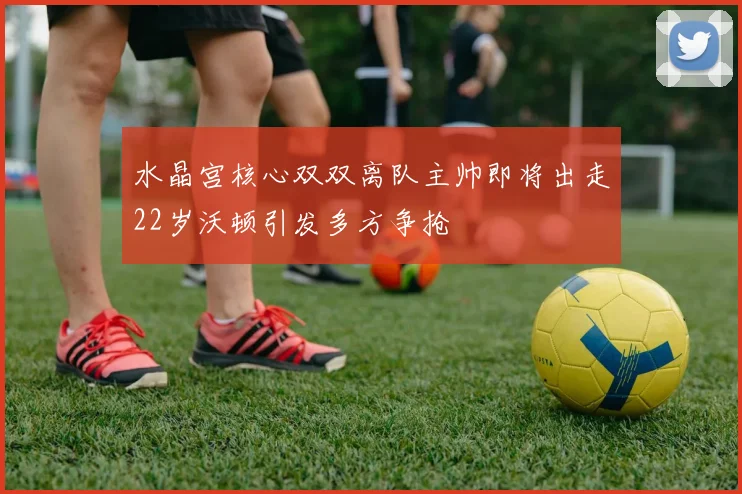 水晶宫核心双双离队主帅即将出走22岁沃顿引发多方争抢