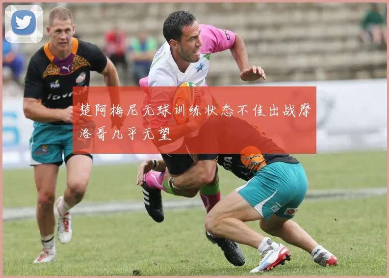 楚阿梅尼无球训练状态不佳出战摩洛哥几乎无望