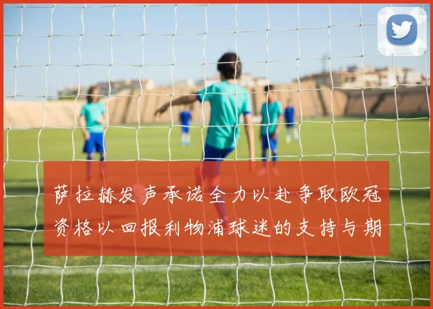 萨拉赫发声承诺全力以赴争取欧冠资格以回报利物浦球迷的支持与期待